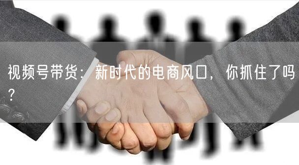 视频号带货:新时代的电商风口,你抓住了吗?