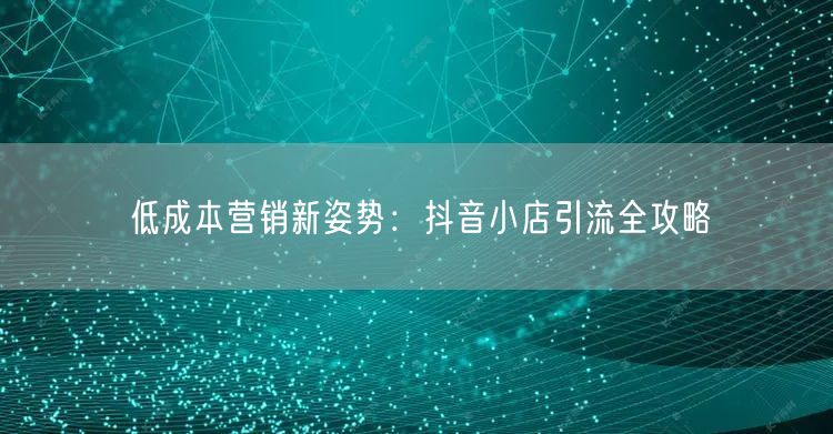 低成本营销新姿势：抖音小店引流全攻略