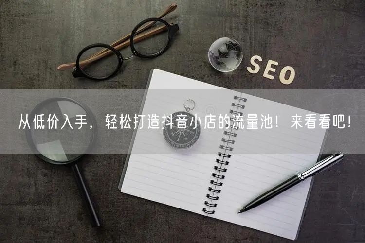 从低价入手，轻松打造抖音小店的流量池！来看看吧！