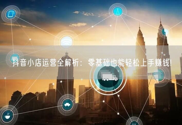 抖音小店运营全解析：零基础也能轻松上手赚钱!