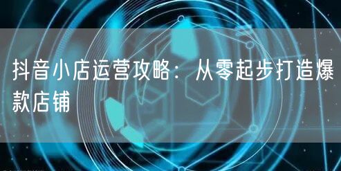 抖音小店运营攻略：从零起步打造爆款店铺