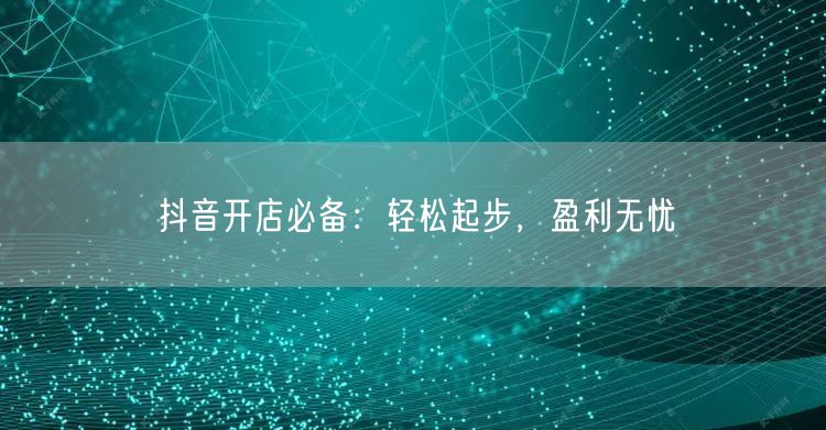 抖音开店必备：轻松起步，盈利无忧