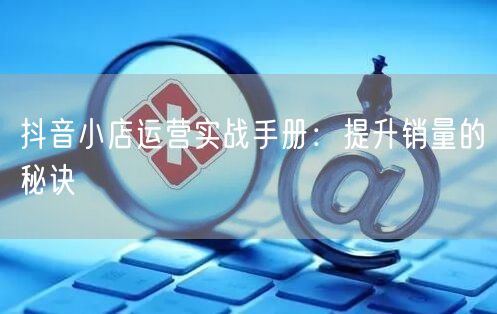 抖音小店运营实战手册：提升销量的秘诀